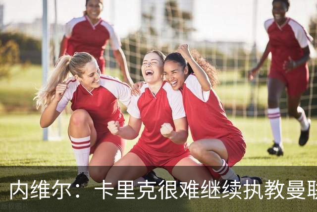 内维尔：卡里克很难继续执教曼联了，我就说过不该把帅位给他