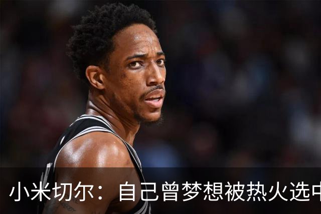 小米切尔：自己曾梦想被热火选中 实际体验远超预期