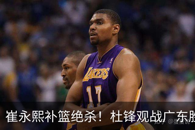 崔永熙补篮绝杀！杜锋观战广东胜江苏 焦泊乔伤退胡明轩追平王仕鹏