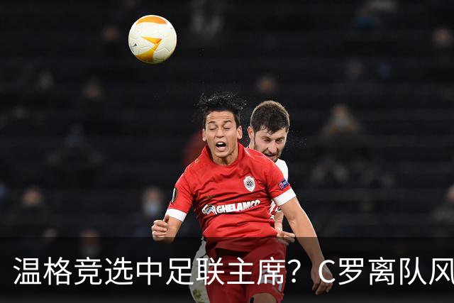 温格竞选中足联主席？C罗离队风波引热议