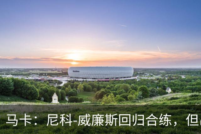 马卡：尼科-威廉斯回归合练，但出战莱万特仍存疑