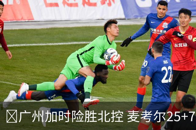 🏀广州加时险胜北控 麦考尔25+7 陈国豪战旧主14+7 里勒26+8