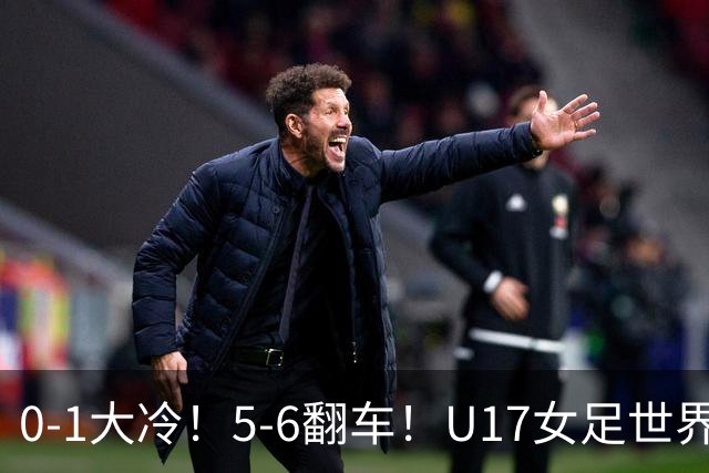 0-1大冷！5-6翻车！U17女足世界杯8强乱了：中国队若赢球将战巴西