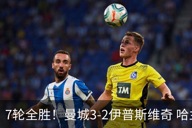 7轮全胜！曼城3-2伊普斯维奇 哈兰德双响福登破荒 格伊两度致丢球